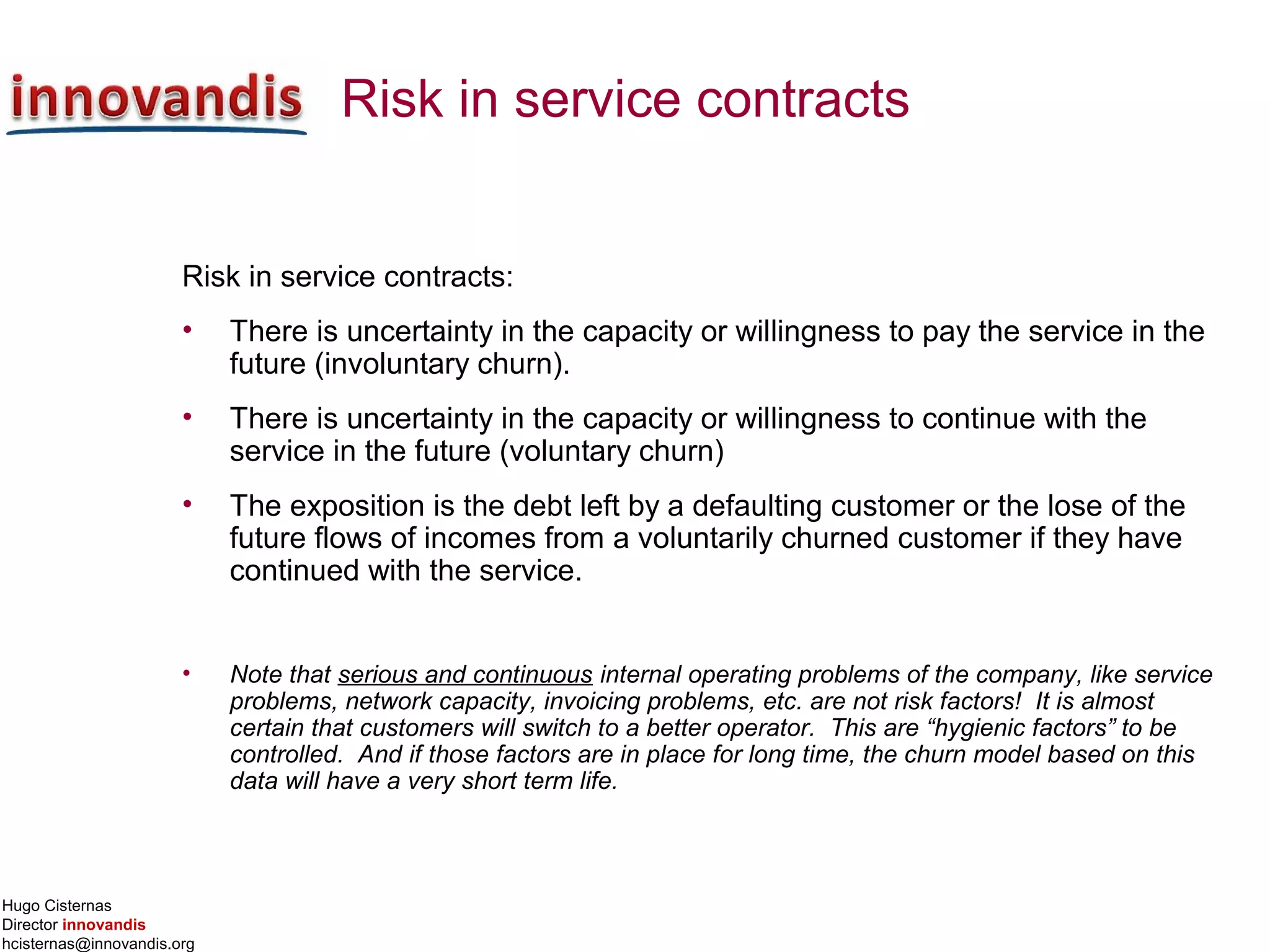 Hugo Cisternas
Director innovandis
hcisternas@innovandis.org
Risk in service contracts
Risk in service contracts:
• There is uncertainty in the capacity or willingness to pay the service in the
future (involuntary churn).
• There is uncertainty in the capacity or willingness to continue with the
service in the future (voluntary churn)
• The exposition is the debt left by a defaulting customer or the lose of the
future flows of incomes from a voluntarily churned customer if they have
continued with the service.
• Note that serious and continuous internal operating problems of the company, like service
problems, network capacity, invoicing problems, etc. are not risk factors! It is almost
certain that customers will switch to a better operator. This are “hygienic factors” to be
controlled. And if those factors are in place for long time, the churn model based on this
data will have a very short term life.
 