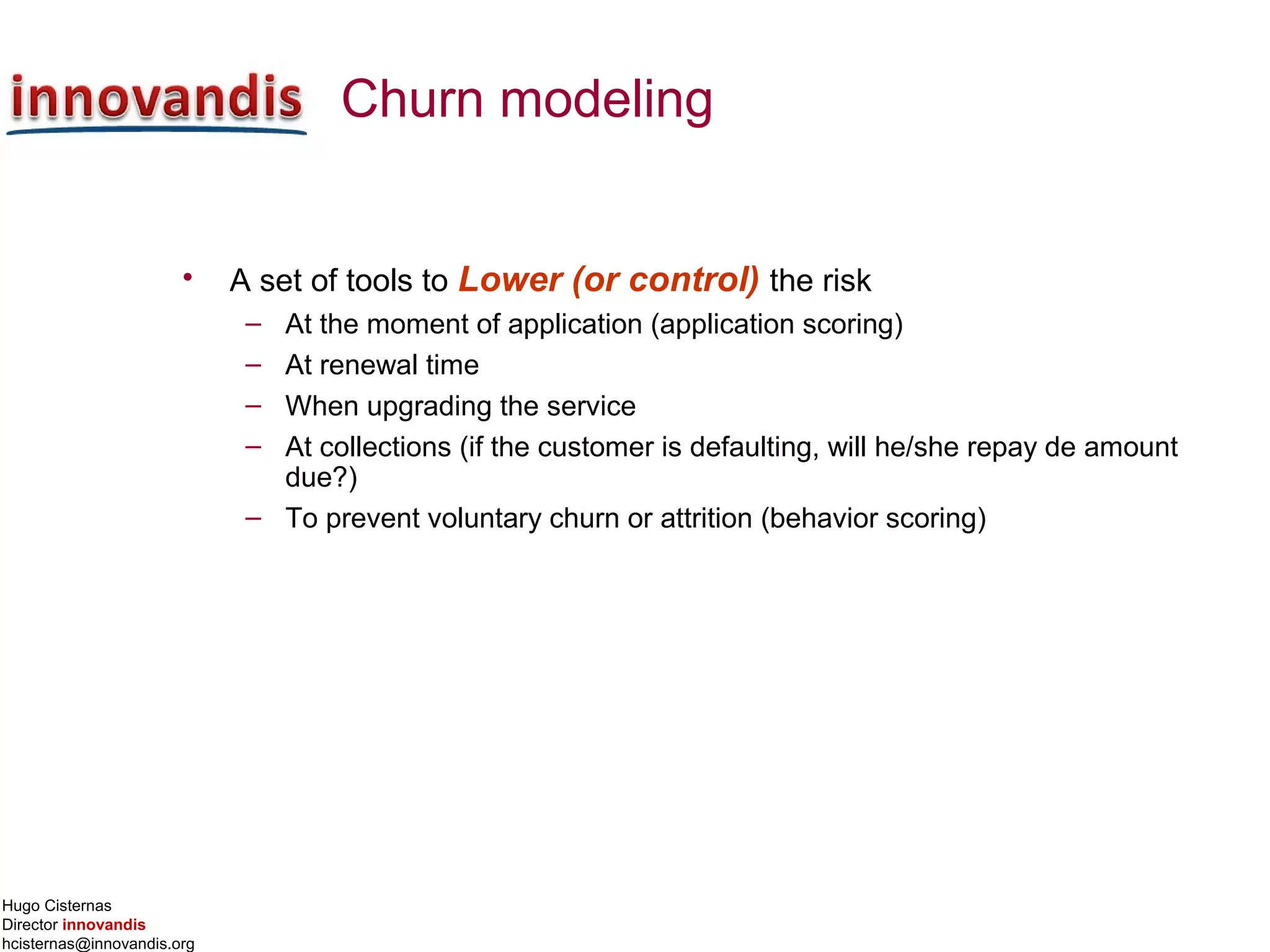 Hugo Cisternas
Director innovandis
hcisternas@innovandis.org
Churn modeling
• A set of tools to Lower (or control) the risk
– At the moment of application (application scoring)
– At renewal time
– When upgrading the service
– At collections (if the customer is defaulting, will he/she repay de amount
due?)
– To prevent voluntary churn or attrition (behavior scoring)
 