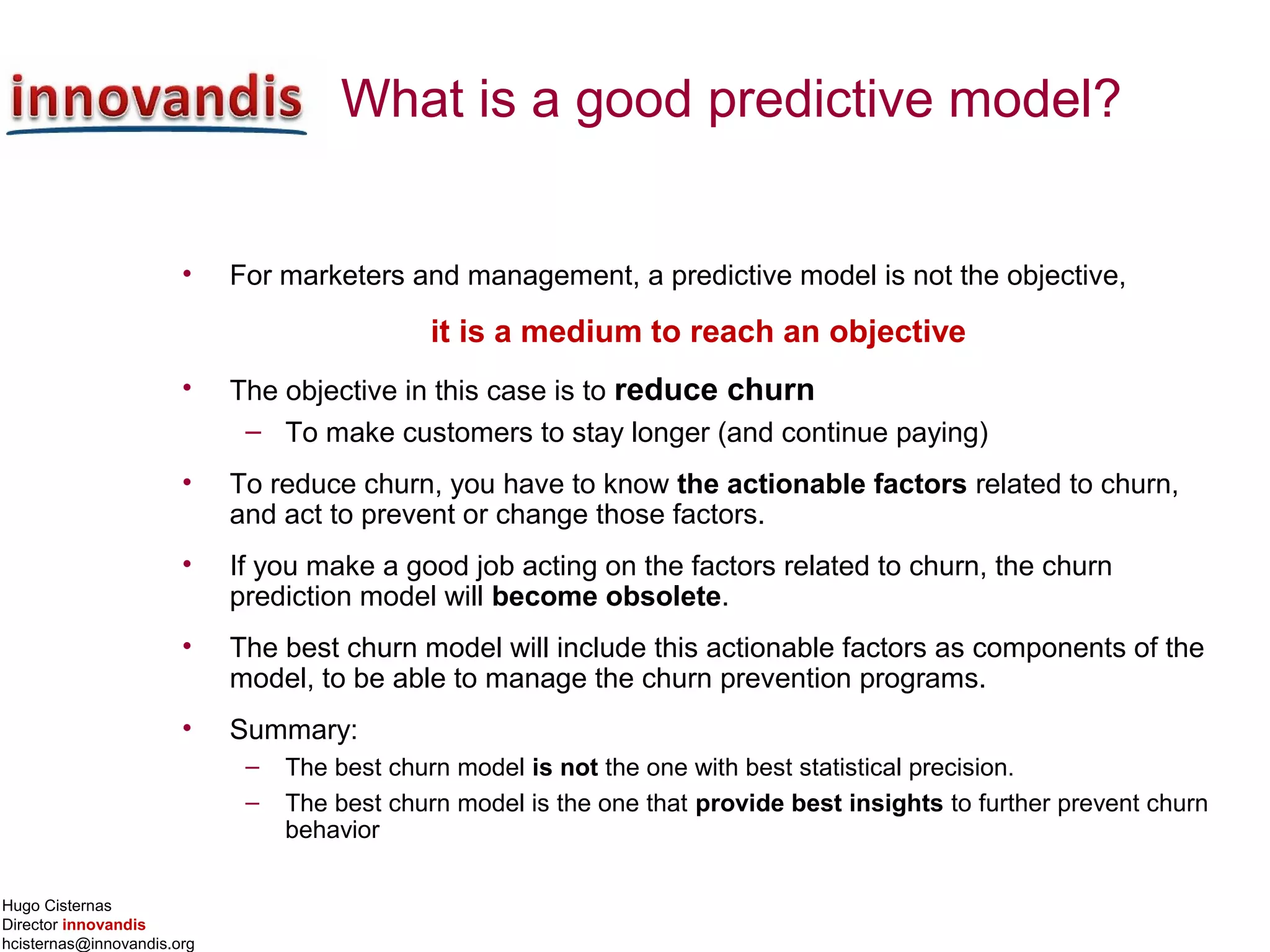 Hugo Cisternas
Director innovandis
hcisternas@innovandis.org
What is a good predictive model?
• For marketers and management, a predictive model is not the objective,
it is a medium to reach an objective
• The objective in this case is to reduce churn
– To make customers to stay longer (and continue paying)
• To reduce churn, you have to know the actionable factors related to churn,
and act to prevent or change those factors.
• If you make a good job acting on the factors related to churn, the churn
prediction model will become obsolete.
• The best churn model will include this actionable factors as components of the
model, to be able to manage the churn prevention programs.
• Summary:
– The best churn model is not the one with best statistical precision.
– The best churn model is the one that provide best insights to further prevent churn
behavior
 