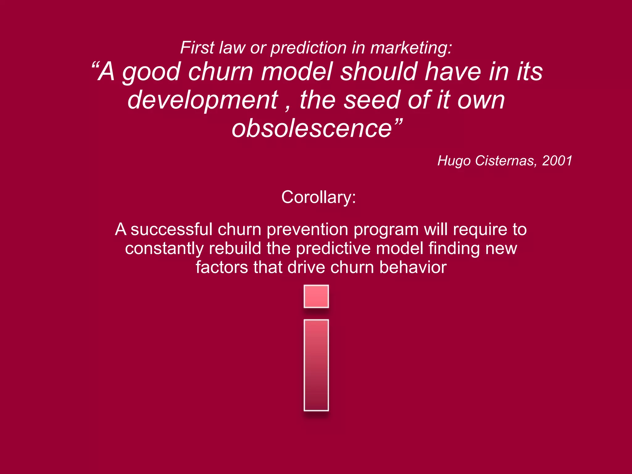 First law or prediction in marketing:
“A good churn model should have in its
development , the seed of it own
obsolescence”
Hugo Cisternas, 2001
Corollary:
A successful churn prevention program will require to
constantly rebuild the predictive model finding new
factors that drive churn behavior
 