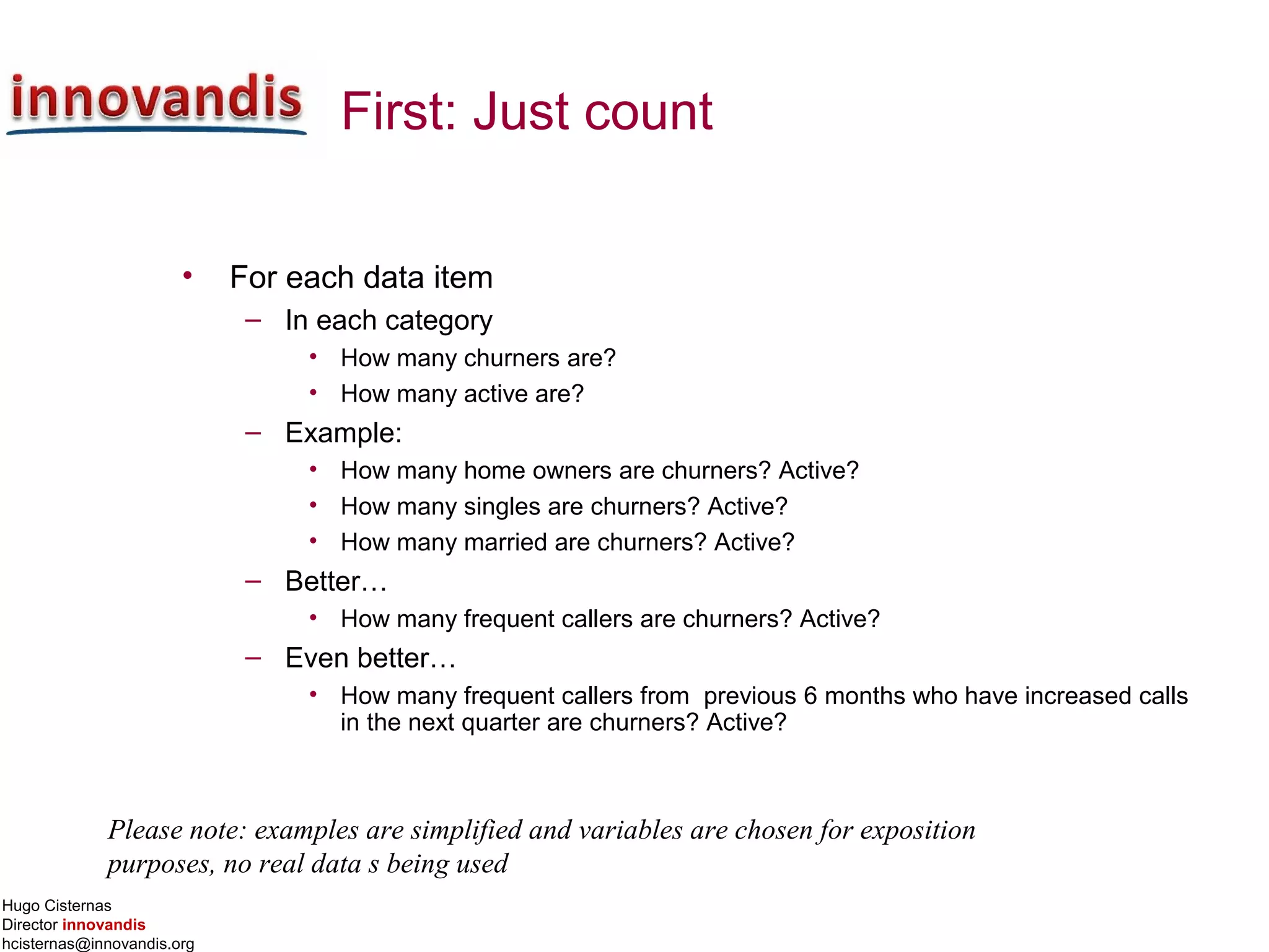 Hugo Cisternas
Director innovandis
hcisternas@innovandis.org
First: Just count
• For each data item
– In each category
• How many churners are?
• How many active are?
– Example:
• How many home owners are churners? Active?
• How many singles are churners? Active?
• How many married are churners? Active?
– Better…
• How many frequent callers are churners? Active?
– Even better…
• How many frequent callers from previous 6 months who have increased calls
in the next quarter are churners? Active?
Please note: examples are simplified and variables are chosen for exposition
purposes, no real data s being used
 
