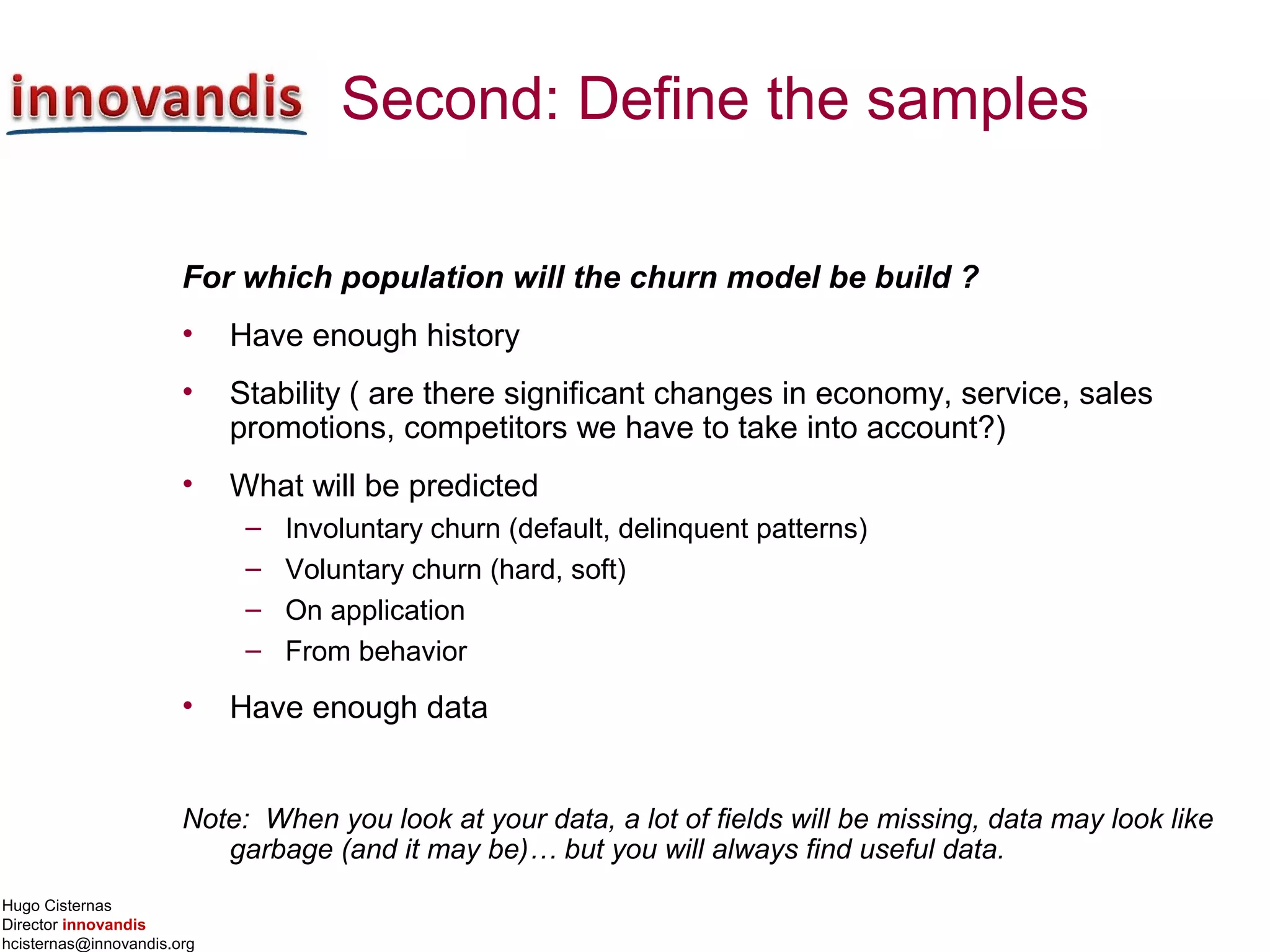Hugo Cisternas
Director innovandis
hcisternas@innovandis.org
Second: Define the samples
For which population will the churn model be build ?
• Have enough history
• Stability ( are there significant changes in economy, service, sales
promotions, competitors we have to take into account?)
• What will be predicted
– Involuntary churn (default, delinquent patterns)
– Voluntary churn (hard, soft)
– On application
– From behavior
• Have enough data
Note: When you look at your data, a lot of fields will be missing, data may look like
garbage (and it may be)… but you will always find useful data.
 