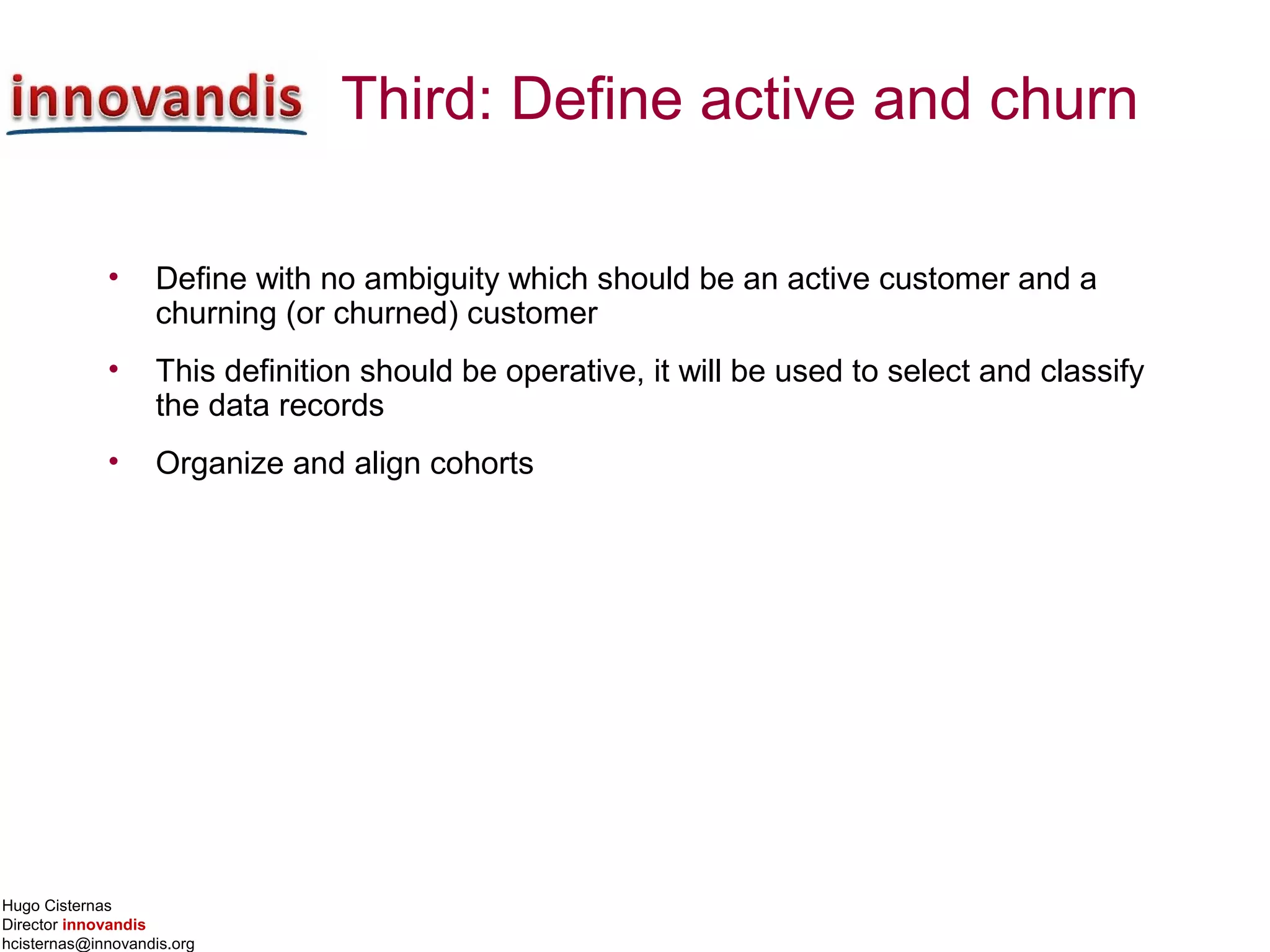 Hugo Cisternas
Director innovandis
hcisternas@innovandis.org
Third: Define active and churn
• Define with no ambiguity which should be an active customer and a
churning (or churned) customer
• This definition should be operative, it will be used to select and classify
the data records
• Organize and align cohorts
 