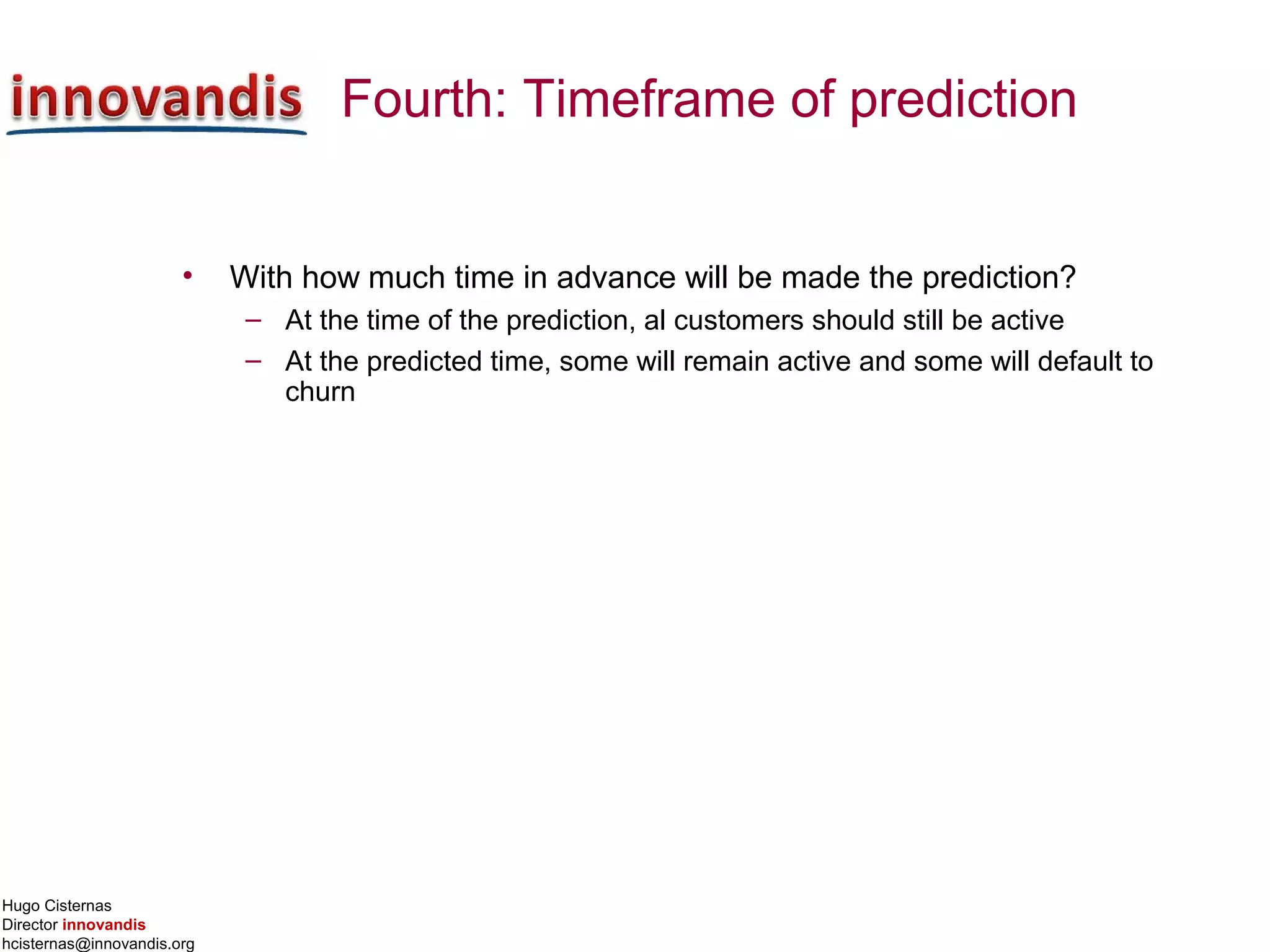 Hugo Cisternas
Director innovandis
hcisternas@innovandis.org
Fourth: Timeframe of prediction
• With how much time in advance will be made the prediction?
– At the time of the prediction, al customers should still be active
– At the predicted time, some will remain active and some will default to
churn
 