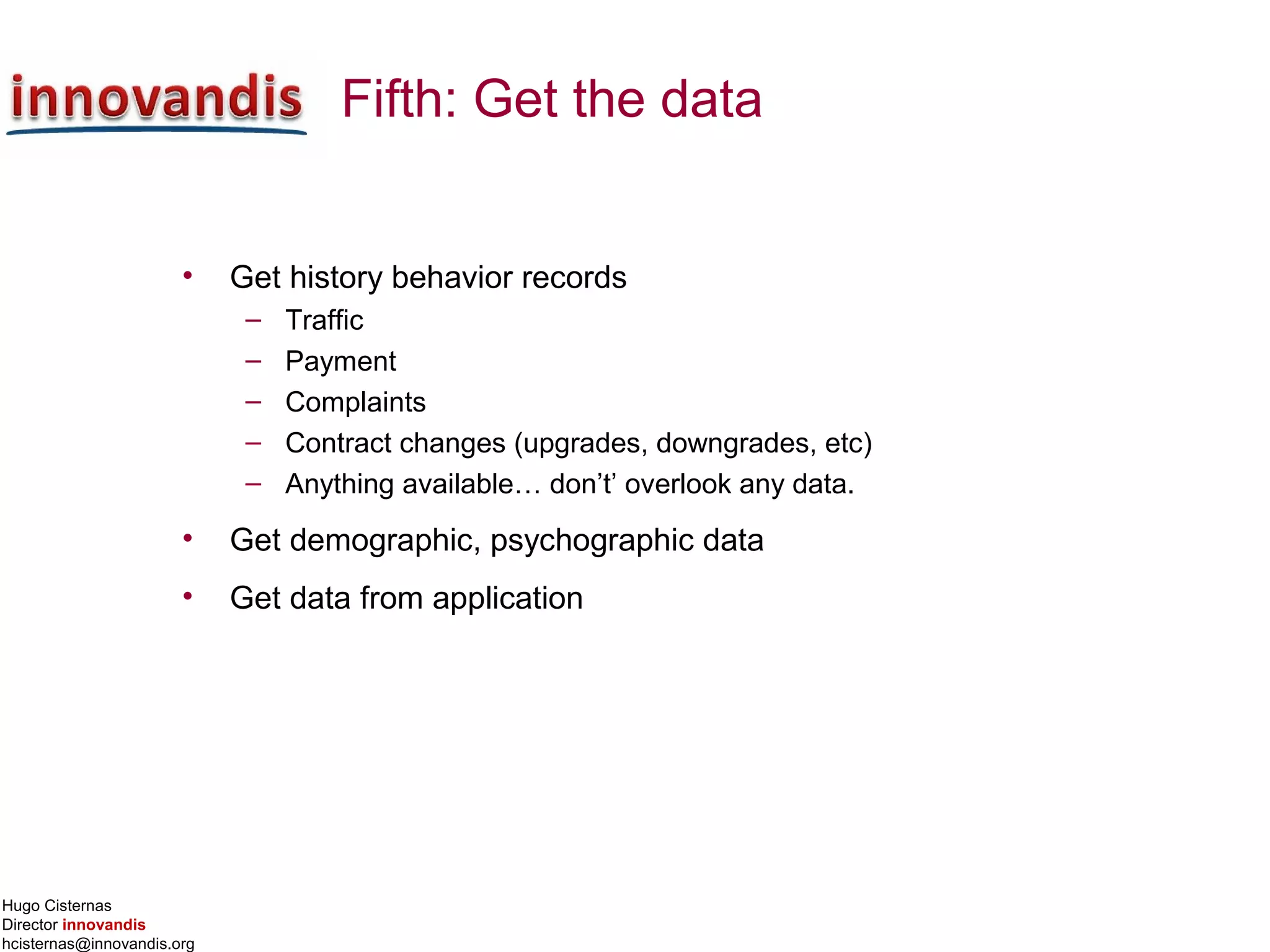 Hugo Cisternas
Director innovandis
hcisternas@innovandis.org
Fifth: Get the data
• Get history behavior records
– Traffic
– Payment
– Complaints
– Contract changes (upgrades, downgrades, etc)
– Anything available… don’t’ overlook any data.
• Get demographic, psychographic data
• Get data from application
 