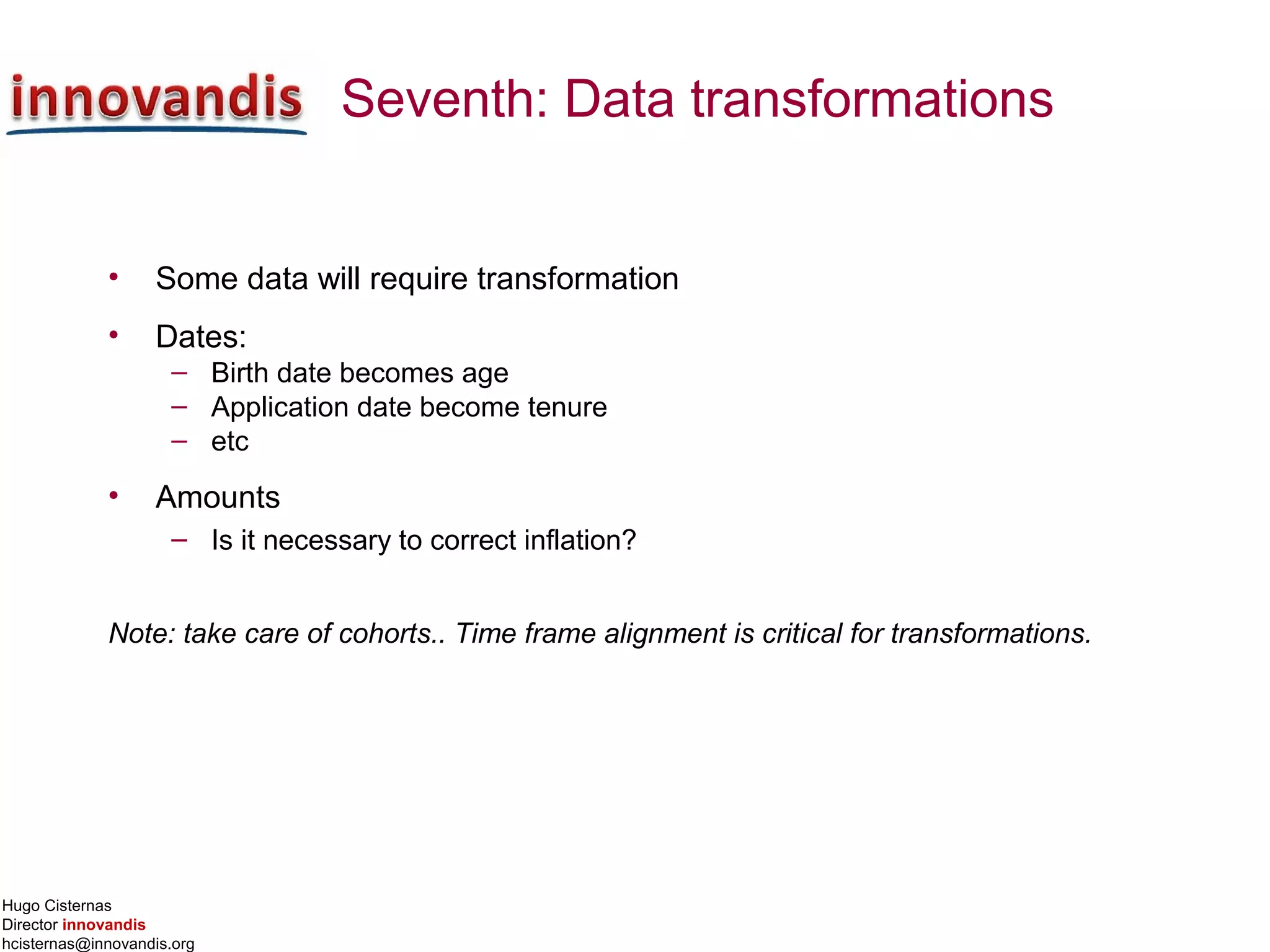Hugo Cisternas
Director innovandis
hcisternas@innovandis.org
Seventh: Data transformations
• Some data will require transformation
• Dates:
– Birth date becomes age
– Application date become tenure
– etc
• Amounts
– Is it necessary to correct inflation?
Note: take care of cohorts.. Time frame alignment is critical for transformations.
 
