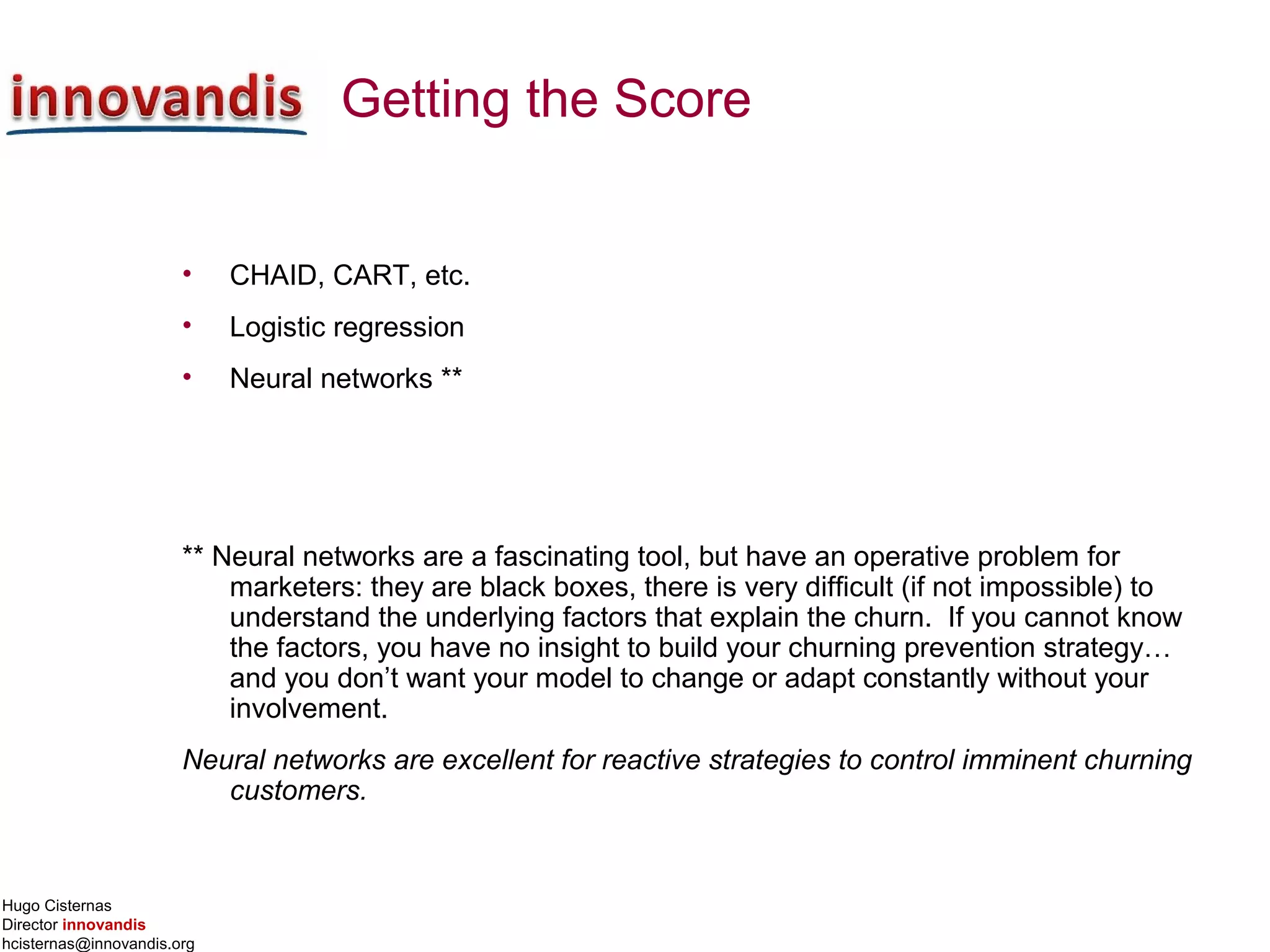 Hugo Cisternas
Director innovandis
hcisternas@innovandis.org
Getting the Score
• CHAID, CART, etc.
• Logistic regression
• Neural networks **
** Neural networks are a fascinating tool, but have an operative problem for
marketers: they are black boxes, there is very difficult (if not impossible) to
understand the underlying factors that explain the churn. If you cannot know
the factors, you have no insight to build your churning prevention strategy…
and you don’t want your model to change or adapt constantly without your
involvement.
Neural networks are excellent for reactive strategies to control imminent churning
customers.
 