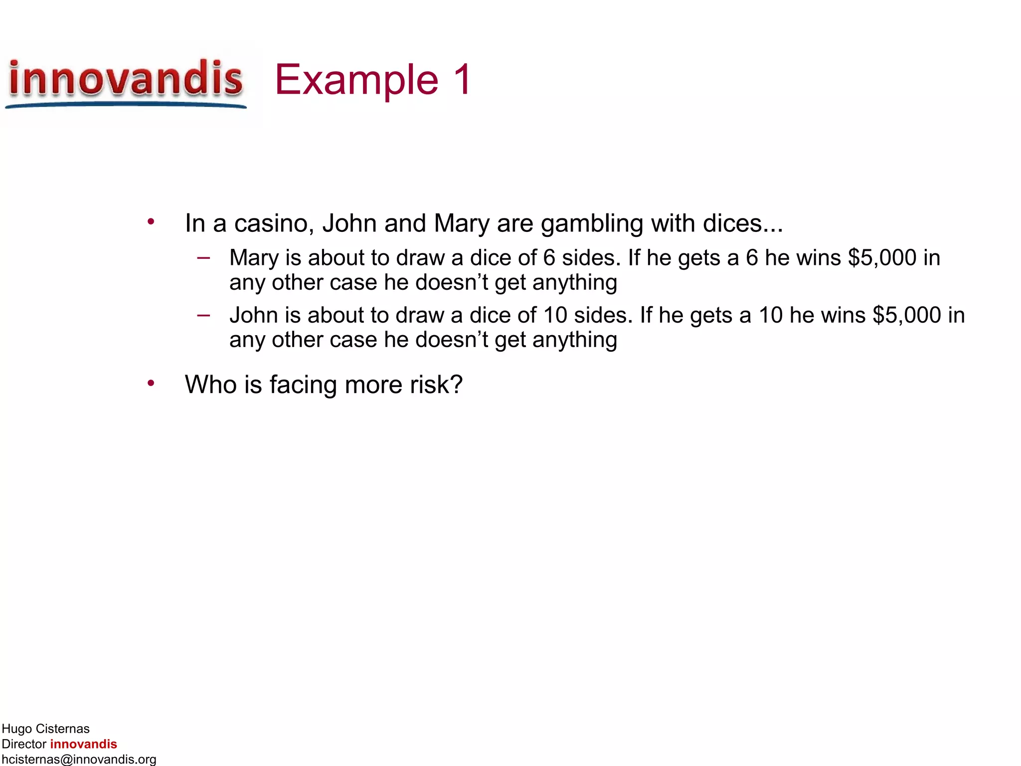Hugo Cisternas
Director innovandis
hcisternas@innovandis.org
Example 1
• In a casino, John and Mary are gambling with dices...
– Mary is about to draw a dice of 6 sides. If he gets a 6 he wins $5,000 in
any other case he doesn’t get anything
– John is about to draw a dice of 10 sides. If he gets a 10 he wins $5,000 in
any other case he doesn’t get anything
• Who is facing more risk?
 