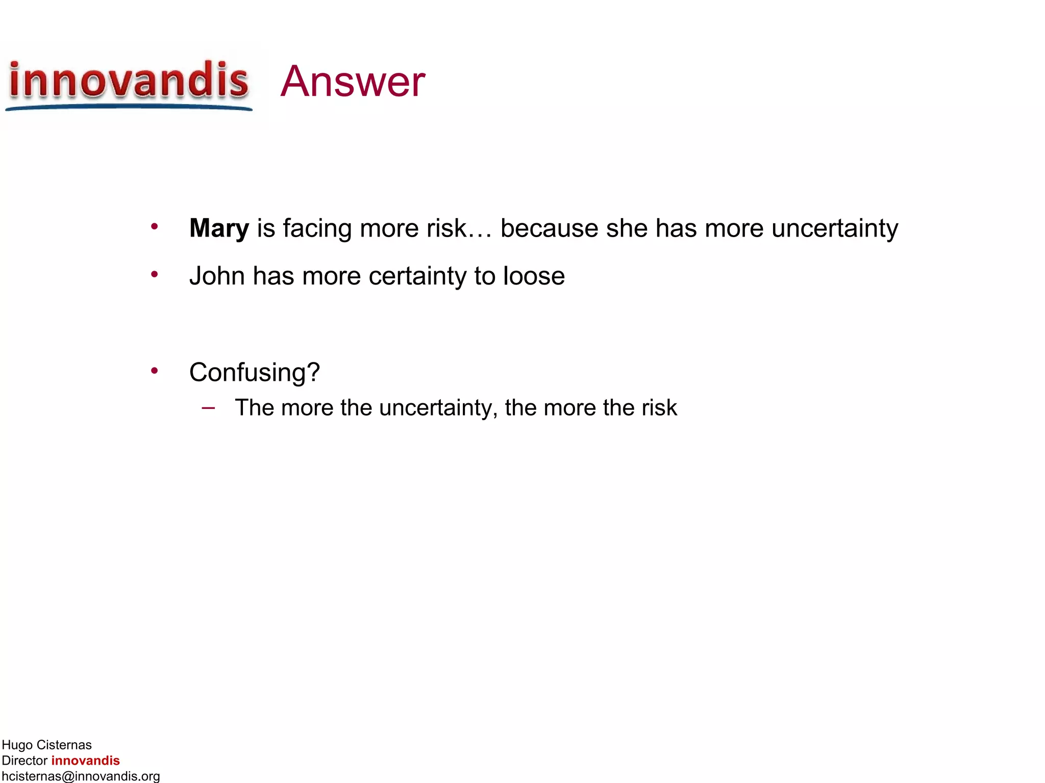 Hugo Cisternas
Director innovandis
hcisternas@innovandis.org
Answer
• Mary is facing more risk… because she has more uncertainty
• John has more certainty to loose
• Confusing?
– The more the uncertainty, the more the risk
 