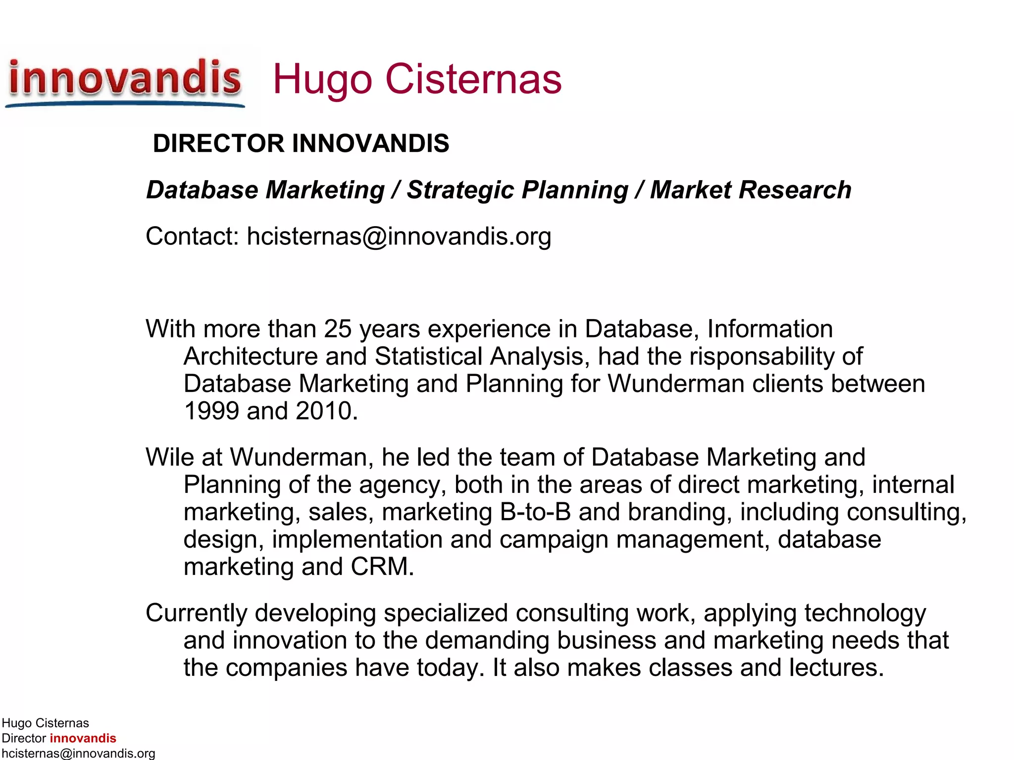 Hugo Cisternas
Director innovandis
hcisternas@innovandis.org
Hugo Cisternas
DIRECTOR INNOVANDIS
Database Marketing / Strategic Planning / Market Research
Contact: hcisternas@innovandis.org
With more than 25 years experience in Database, Information
Architecture and Statistical Analysis, had the risponsability of
Database Marketing and Planning for Wunderman clients between
1999 and 2010.
Wile at Wunderman, he led the team of Database Marketing and
Planning of the agency, both in the areas of direct marketing, internal
marketing, sales, marketing B-to-B and branding, including consulting,
design, implementation and campaign management, database
marketing and CRM.
Currently developing specialized consulting work, applying technology
and innovation to the demanding business and marketing needs that
the companies have today. It also makes classes and lectures.
 