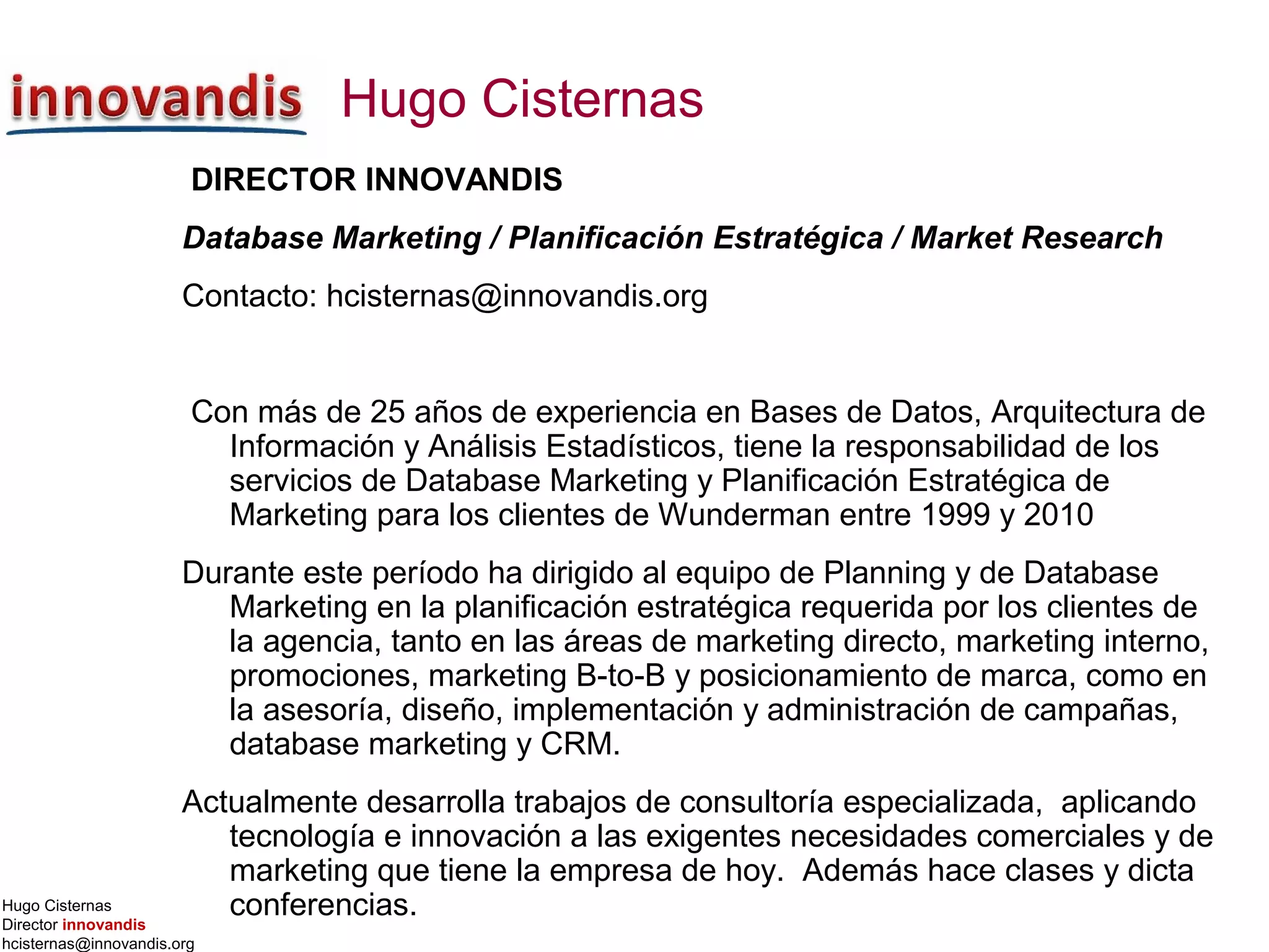 Hugo Cisternas
Director innovandis
hcisternas@innovandis.org
Hugo Cisternas
DIRECTOR INNOVANDIS
Database Marketing / Planificación Estratégica / Market Research
Contacto: hcisternas@innovandis.org
Con más de 25 años de experiencia en Bases de Datos, Arquitectura de
Información y Análisis Estadísticos, tiene la responsabilidad de los
servicios de Database Marketing y Planificación Estratégica de
Marketing para los clientes de Wunderman entre 1999 y 2010
Durante este período ha dirigido al equipo de Planning y de Database
Marketing en la planificación estratégica requerida por los clientes de
la agencia, tanto en las áreas de marketing directo, marketing interno,
promociones, marketing B-to-B y posicionamiento de marca, como en
la asesoría, diseño, implementación y administración de campañas,
database marketing y CRM.
Actualmente desarrolla trabajos de consultoría especializada, aplicando
tecnología e innovación a las exigentes necesidades comerciales y de
marketing que tiene la empresa de hoy. Además hace clases y dicta
conferencias.
 