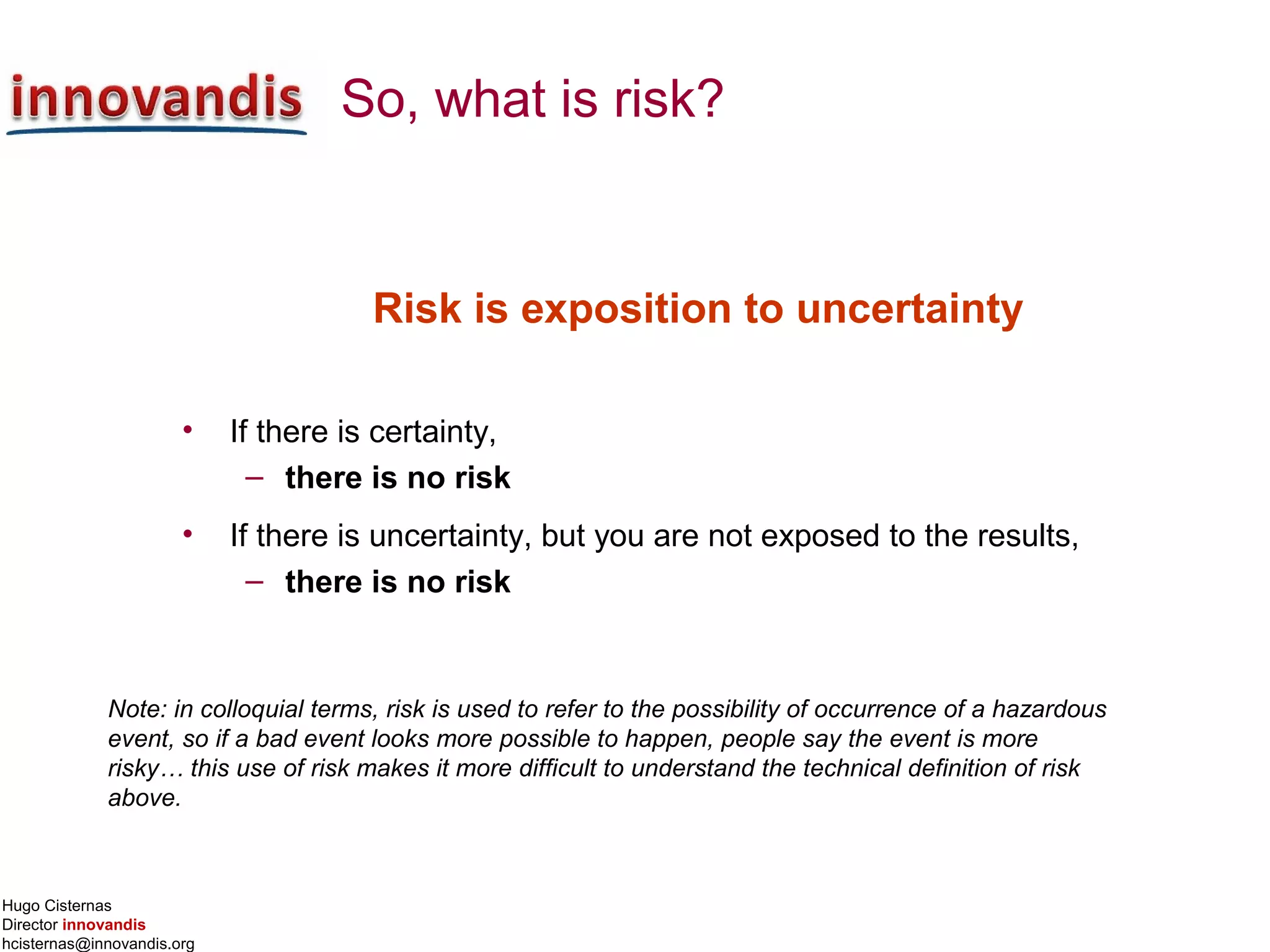 Hugo Cisternas
Director innovandis
hcisternas@innovandis.org
So, what is risk?
Risk is exposition to uncertainty
• If there is certainty,
– there is no risk
• If there is uncertainty, but you are not exposed to the results,
– there is no risk
Note: in colloquial terms, risk is used to refer to the possibility of occurrence of a hazardous
event, so if a bad event looks more possible to happen, people say the event is more
risky… this use of risk makes it more difficult to understand the technical definition of risk
above.
 