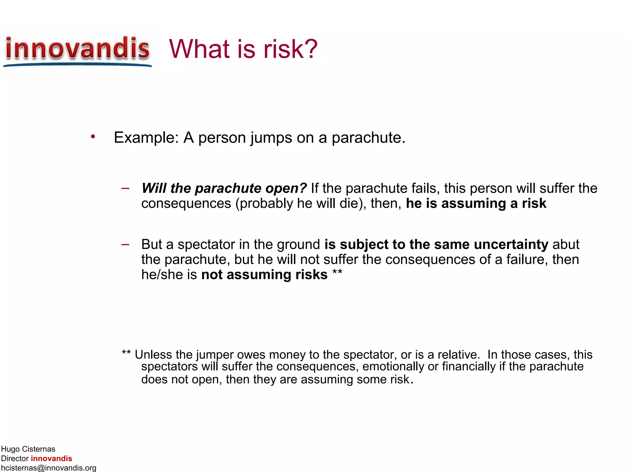 Hugo Cisternas
Director innovandis
hcisternas@innovandis.org
What is risk?
• Example: A person jumps on a parachute.
– Will the parachute open? If the parachute fails, this person will suffer the
consequences (probably he will die), then, he is assuming a risk
– But a spectator in the ground is subject to the same uncertainty abut
the parachute, but he will not suffer the consequences of a failure, then
he/she is not assuming risks **
** Unless the jumper owes money to the spectator, or is a relative. In those cases, this
spectators will suffer the consequences, emotionally or financially if the parachute
does not open, then they are assuming some risk.
 