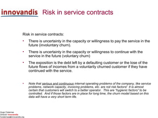 Hugo Cisternas
Director innovandis
hcisternas@innovandis.org
Risk in service contracts
Risk in service contracts:
• There is uncertainty in the capacity or willingness to pay the service in the
future (involuntary churn).
• There is uncertainty in the capacity or willingness to continue with the
service in the future (voluntary churn)
• The exposition is the debt left by a defaulting customer or the lose of the
future flows of incomes from a voluntarily churned customer if they have
continued with the service.
• Note that serious and continuous internal operating problems of the company, like service
problems, network capacity, invoicing problems, etc. are not risk factors! It is almost
certain that customers will switch to a better operator. This are “hygienic factors” to be
controlled. And if those factors are in place for long time, the churn model based on this
data will have a very short term life.
 