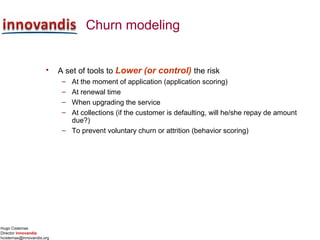 Hugo Cisternas
Director innovandis
hcisternas@innovandis.org
Churn modeling
• A set of tools to Lower (or control) the risk
– At the moment of application (application scoring)
– At renewal time
– When upgrading the service
– At collections (if the customer is defaulting, will he/she repay de amount
due?)
– To prevent voluntary churn or attrition (behavior scoring)
 