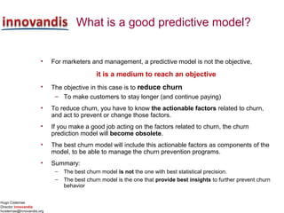 Hugo Cisternas
Director innovandis
hcisternas@innovandis.org
What is a good predictive model?
• For marketers and management, a predictive model is not the objective,
it is a medium to reach an objective
• The objective in this case is to reduce churn
– To make customers to stay longer (and continue paying)
• To reduce churn, you have to know the actionable factors related to churn,
and act to prevent or change those factors.
• If you make a good job acting on the factors related to churn, the churn
prediction model will become obsolete.
• The best churn model will include this actionable factors as components of the
model, to be able to manage the churn prevention programs.
• Summary:
– The best churn model is not the one with best statistical precision.
– The best churn model is the one that provide best insights to further prevent churn
behavior
 