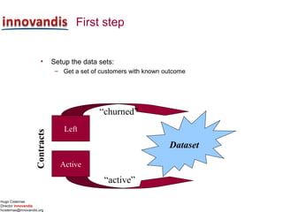 Hugo Cisternas
Director innovandis
hcisternas@innovandis.org
First step
• Setup the data sets:
– Get a set of customers with known outcome
Left
Active
Contracts
Dataset
“active”
“churned”
 