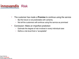Hugo Cisternas
Director innovandis
hcisternas@innovandis.org
Risk
• The customer has made a Promise to continue using the service
– But the future is not predictable with certainty
– Not all the customers will continue using the service as promised
• Conclusion: Make an imperfect prediction
– Estimate the degree of risk involved in every individual case
– Define a risk level that is “acceptable”
 