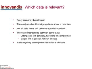 Hugo Cisternas
Director innovandis
hcisternas@innovandis.org
Which data is relevant?
• Every data may be relevant
• The analysis should omit prejudices about a data item
• Not all data items will become equally important
• There are interactions between some data
– Older people will, generally, have long time employment
– Singles will, in general, not own a house
• At the beginning the degree of interaction is unknown
 