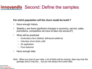 Hugo Cisternas
Director innovandis
hcisternas@innovandis.org
Second: Define the samples
For which population will the churn model be build ?
• Have enough history
• Stability ( are there significant changes in economy, service, sales
promotions, competitors we have to take into account?)
• What will be predicted
– Involuntary churn (default, delinquent patterns)
– Voluntary churn (hard, soft)
– On application
– From behavior
• Have enough data
Note: When you look at your data, a lot of fields will be missing, data may look like
garbage (and it may be)… but you will always find useful data.
 