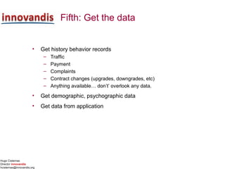 Hugo Cisternas
Director innovandis
hcisternas@innovandis.org
Fifth: Get the data
• Get history behavior records
– Traffic
– Payment
– Complaints
– Contract changes (upgrades, downgrades, etc)
– Anything available… don’t’ overlook any data.
• Get demographic, psychographic data
• Get data from application
 