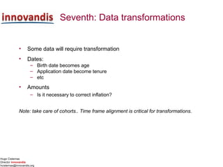 Hugo Cisternas
Director innovandis
hcisternas@innovandis.org
Seventh: Data transformations
• Some data will require transformation
• Dates:
– Birth date becomes age
– Application date become tenure
– etc
• Amounts
– Is it necessary to correct inflation?
Note: take care of cohorts.. Time frame alignment is critical for transformations.
 