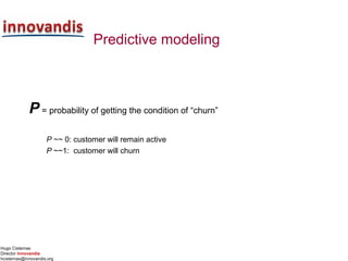 Hugo Cisternas
Director innovandis
hcisternas@innovandis.org
Predictive modeling
P = probability of getting the condition of “churn”
P ~~ 0: customer will remain active
P ~~1: customer will churn
 