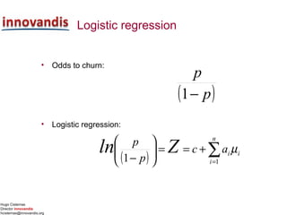 Hugo Cisternas
Director innovandis
hcisternas@innovandis.org
Logistic regression
• Odds to churn:
• Logistic regression:
( )
∑=






−
⋅+==
n
i
ii
p
p acZ
11
ln µ
( )p
p
−1
( ) i
n
i
iac
p
p
Zln µ∑=
+==





− 11
 