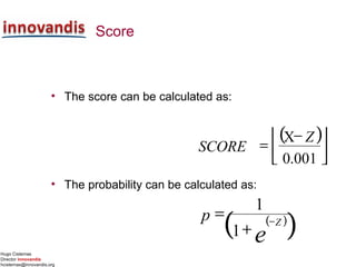 Hugo Cisternas
Director innovandis
hcisternas@innovandis.org
Score
• The score can be calculated as:
• The probability can be calculated as:
( )



 −
=
001.0
X Z
SCORE
( )
( )e
Z
p −
+
=
1
1
 