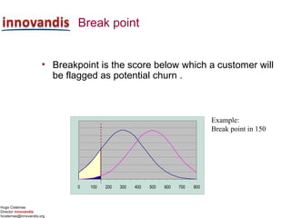 Hugo Cisternas
Director innovandis
hcisternas@innovandis.org
Break point
• Breakpoint is the score below which a customer will
be flagged as potential churn .
Example:
Break point in 150
0 100 200 300 400 500 600 700 800
 
