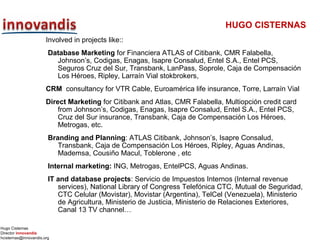 Hugo Cisternas
Director innovandis
hcisternas@innovandis.org
HUGO CISTERNAS
Involved in projects like::
Database Marketing for Financiera ATLAS of Citibank, CMR Falabella,
Johnson’s, Codigas, Enagas, Isapre Consalud, Entel S.A., Entel PCS,
Seguros Cruz del Sur, Transbank, LanPass, Soprole, Caja de Compensación
Los Héroes, Ripley, Larraín Vial stokbrokers,
CRM consultancy for VTR Cable, Euroamérica life insurance, Torre, Larraín Vial
Direct Marketing for Citibank and Atlas, CMR Falabella, Multiopción credit card
from Johnson’s, Codigas, Enagas, Isapre Consalud, Entel S.A., Entel PCS,
Cruz del Sur insurance, Transbank, Caja de Compensación Los Héroes,
Metrogas, etc.
Branding and Planning: ATLAS Citibank, Johnson’s, Isapre Consalud,
Transbank, Caja de Compensación Los Héroes, Ripley, Aguas Andinas,
Mademsa, Cousiño Macul, Toblerone , etc
Internal marketing: ING, Metrogas, EntelPCS, Aguas Andinas.
IT and database projects: Servicio de Impuestos Internos (Internal revenue
services), National Library of Congress Telefónica CTC, Mutual de Seguridad,
CTC Celular (Movistar), Movistar (Argentina), TelCel (Venezuela), Ministerio
de Agricultura, Ministerio de Justicia, Ministerio de Relaciones Exteriores,
Canal 13 TV channel…
 
