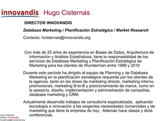 Hugo Cisternas
Director innovandis
hcisternas@innovandis.org
Hugo Cisternas
DIRECTOR INNOVANDIS
Database Marketing / Planificación Estratégica / Market Research
Contacto: hcisternas@innovandis.org
Con más de 25 años de experiencia en Bases de Datos, Arquitectura de
Información y Análisis Estadísticos, tiene la responsabilidad de los
servicios de Database Marketing y Planificación Estratégica de
Marketing para los clientes de Wunderman entre 1999 y 2010
Durante este período ha dirigido al equipo de Planning y de Database
Marketing en la planificación estratégica requerida por los clientes de
la agencia, tanto en las áreas de marketing directo, marketing interno,
promociones, marketing B-to-B y posicionamiento de marca, como en
la asesoría, diseño, implementación y administración de campañas,
database marketing y CRM.
Actualmente desarrolla trabajos de consultoría especializada, aplicando
tecnología e innovación a las exigentes necesidades comerciales y de
marketing que tiene la empresa de hoy. Además hace clases y dicta
conferencias.
 