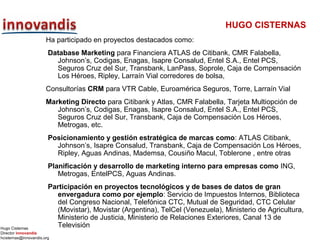 Hugo Cisternas
Director innovandis
hcisternas@innovandis.org
HUGO CISTERNAS
Ha participado en proyectos destacados como:
Database Marketing para Financiera ATLAS de Citibank, CMR Falabella,
Johnson’s, Codigas, Enagas, Isapre Consalud, Entel S.A., Entel PCS,
Seguros Cruz del Sur, Transbank, LanPass, Soprole, Caja de Compensación
Los Héroes, Ripley, Larraín Vial corredores de bolsa,
Consultorías CRM para VTR Cable, Euroamérica Seguros, Torre, Larraín Vial
Marketing Directo para Citibank y Atlas, CMR Falabella, Tarjeta Multiopción de
Johnson’s, Codigas, Enagas, Isapre Consalud, Entel S.A., Entel PCS,
Seguros Cruz del Sur, Transbank, Caja de Compensación Los Héroes,
Metrogas, etc.
Posicionamiento y gestión estratégica de marcas como: ATLAS Citibank,
Johnson’s, Isapre Consalud, Transbank, Caja de Compensación Los Héroes,
Ripley, Aguas Andinas, Mademsa, Cousiño Macul, Toblerone , entre otras
Planificación y desarrollo de marketing interno para empresas como ING,
Metrogas, EntelPCS, Aguas Andinas.
Participación en proyectos tecnológicos y de bases de datos de gran
envergadura como por ejemplo: Servicio de Impuestos Internos, Biblioteca
del Congreso Nacional, Telefónica CTC, Mutual de Seguridad, CTC Celular
(Movistar), Movistar (Argentina), TelCel (Venezuela), Ministerio de Agricultura,
Ministerio de Justicia, Ministerio de Relaciones Exteriores, Canal 13 de
Televisión
 