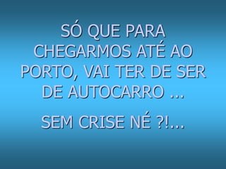 SÓ QUE PARA 
CHEGARMOS ATÉ AO 
PORTO, VAI TER DE SER 
DE AUTOCARRO ... 
SEM CRISE NÉ ?!... 
 