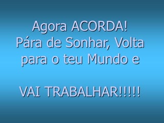 Agora ACORDA! 
Pára de Sonhar, Volta 
para o teu Mundo e 
VAI TRABALHAR!!!!! 
