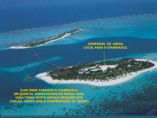 ILHA ONDE FAREMOS O CHURRASCO. 
LOCAL PARA O CHURRASCO. 
UM QUINTAL IMPROVISADO DA MINHA CASA. 
(NÃO TINHA MUITO ESPAÇO PRÓXIMO DOS 
CAMPINHO DE AREIA. 
CHALÉS. CONTO COM A COMPREENSÃO DE TODOS) 
 
