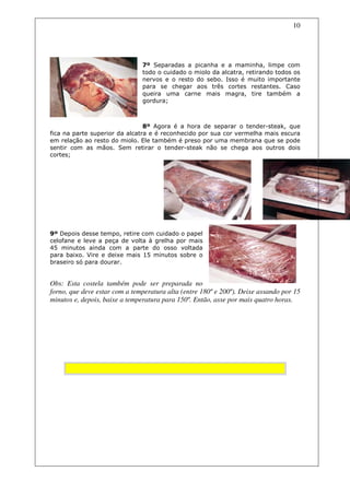 10




                               7º Separadas a picanha e a maminha, limpe com
                               todo o cuidado o miolo da alcatra, retirando todos os
                               nervos e o resto do sebo. Isso é muito importante
                               para se chegar aos três cortes restantes. Caso
                               queira uma carne mais magra, tire também a
                               gordura;



                                8º Agora é a hora de separar o tender-steak, que
fica na parte superior da alcatra e é reconhecido por sua cor vermelha mais escura
em relação ao resto do miolo. Ele também é preso por uma membrana que se pode
sentir com as mãos. Sem retirar o tender-steak não se chega aos outros dois
cortes;




9º Depois desse tempo, retire com cuidado o papel
celofane e leve a peça de volta à grelha por mais
45 minutos ainda com a parte do osso voltada
para baixo. Vire e deixe mais 15 minutos sobre o
braseiro só para dourar.


Obs: Esta costela também pode ser preparada no
forno, que deve estar com a temperatura alta (entre 180º e 200º). Deixe assando por 15
minutos e, depois, baixe a temperatura para 150º. Então, asse por mais quatro horas.




      Não Entre Em Fria
 