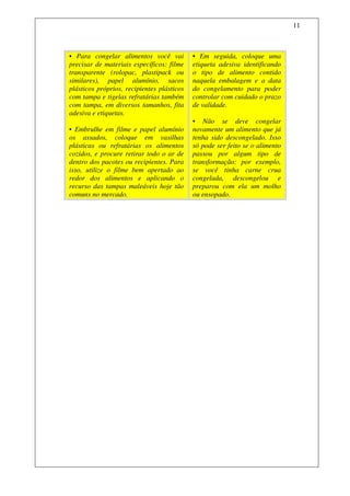 11



• Para congelar alimentos você vai          • Em seguida, coloque uma
precisar de materiais específicos: filme    etiqueta adesiva identificando
transparente (rolopac, plastipack ou        o tipo de alimento contido
similares), papel alumínio, sacos           naquela embalagem e a data
plásticos próprios, recipientes plásticos   do congelamento para poder
com tampa e tigelas refratárias também      controlar com cuidado o prazo
com tampa, em diversos tamanhos, fita       de validade.
adesiva e etiquetas.
                                            • Não se deve congelar
• Embrulhe em filme e papel alumínio        novamente um alimento que já
os assados, coloque em vasilhas             tenha sido descongelado. Isso
plásticas ou refratárias os alimentos       só pode ser feito se o alimento
cozidos, e procure retirar todo o ar de     passou por algum tipo de
dentro dos pacotes ou recipientes. Para     transformação: por exemplo,
isso, utilize o filme bem apertado ao       se você tinha carne crua
redor dos alimentos e aplicando o           congelada, descongelou e
recurso das tampas maleáveis hoje tão       preparou com ela um molho
comuns no mercado.                          ou ensopado.
 