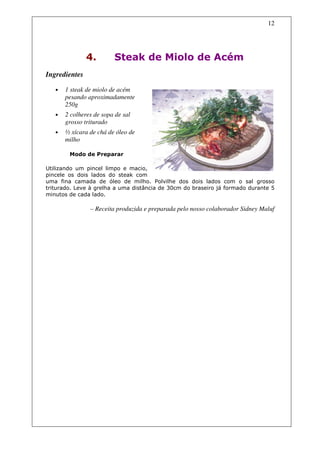 12




               4.        Steak de Miolo de Acém
Ingredientes

   •   1 steak de miolo de acém
       pesando aproximadamente
       250g
   •   2 colheres de sopa de sal
       grosso triturado
   •   ½ xícara de chá de óleo de
       milho

        Modo de Preparar

Utilizando um pincel limpo e macio,
pincele os dois lados do steak com
uma fina camada de óleo de milho. Polvilhe dos dois lados com o sal grosso
triturado. Leve à grelha a uma distância de 30cm do braseiro já formado durante 5
minutos de cada lado.

                – Receita produzida e preparada pelo nosso colaborador Sidney Maluf
 