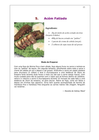 13




                        5.        Acém Fatiado


                                   Ingredientes

                                       • 2kg de miolo de acém cortado em tiras
                                   (largura 4 dedos)
                                       •   400g de bacon cortado em “palitos”
                                       •   1 pacote de creme de cebola (em pó)
                                       •   2 colheres de sopa rasas de sal grosso




                              Modo de Preparar

Com uma faca de lâmina fina e bem afiada, faça alguns furos na carne e recheie-os
com os “palitos” de bacon. Em seguida tempere, polvilhando sobre toda a carne o
creme de cebola em pó e depois o sal grosso. Embrulhe a carne em papel celofane
para churrasco (5 voltas) e leve à churrasqueira a uma distância de 50cm do
braseiro forte durante duas horas e meia (ou até que a carne esteja macia). Com
muito cuidado para não se queimar com o vapor que se formou dentro do celofane,
retire-o e retorne a carne à churrasqueira durante 10 minutos de cada lado a uma
distância de 25cm do braseiro, só para dourar. Retire do fogo, corte em fatias e
depois em tirinhas tipo aperitivo. Sirva bem quente acompanhada de farinha de
mandioca fina e mandioca frita enquanto as carnes nobres não chegam. Ninguém
vai reclamar.

                                                        — Receita de Sidney Maluf
 
