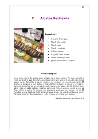 15




                    7.         Alcatra Recheada




                                    Ingredientes

                                        •   1 alcatra de um quilo
                                        •   50g de alho moído
                                        •   50g de salsa
                                        •   50g de cebolinha
                                        •   Sal fino a gosto
                                        •   1 taça de vinho branco
                                        •   ½ taça de vinagre tinto
                                        •   Queijo provolone ou Gruyère




                               Modo de Preparar

Uma peça inteira de alcatra pode chegar até a cinco quilos. Por isso, escolha o
miolo da alcatra, que deve ter aproximadamente um quilo e é a parte mais macia
desse corte. Escolhida a carne, corte-a em pedaços de aproximadamente 50
gramas e tempere-a com todos os ingredientes (inclusive o vinho e o vinagre),
deixando descansar de um dia para o outro para pegar gosto. No dia do churrasco,
abra veios em cada pedaço e recheie com uma fatia de queijo, espete e leve ao
fogo. Como a carne foi cortada em pequenos pedaços, em apenas 10 ou 15
minutos, a uma distância de 30 centímetros da brasa, ela estará pronta para servir.
Para acompanhar, duas sugestões: vinho tinto ou um chopp bem gelado.

                                                - Receita fornecida pela Filetto Grill
 