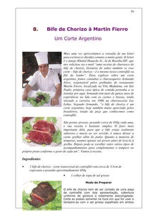16




        8.        Bife de Chorizo à Martin Fierro
                        Um Corte Argentino


                               Mais uma vez aproveitamos a consulta de um leitor
                               para esclarecer dúvidas comuns a muita gente. O leitor
                               é o amigo Khaled Hauache Jr., lá de Brasília-DF, que
                               nos solicitou via e-mail “uma receita de churrasco do
                               bife de chorizo. Gostaria de saber também se esse
                               corte – bife de chorizo – é o mesmo nosso contrafilé ou
                               filé do lombo”. Para explicar sobre um corte
                               argentino, fomos consultar o churrasqueiro Armando
                               Alves, responsável pelos grelhados do restaurante
                               Martín Fierro, localizado na Vila Madalena, em São
                               Paulo, primeira casa típica de comida portenha a se
                               instalar por aqui. Armando tem mais de quinze anos de
                               experiência na lida com as carnes e brasas, tendo
                               iniciado a carreira em 1986 na churrascaria Las
                               Leñas. Segundo Armando, “o bife de chorizo é um
                               corte argentino, hoje também muito apreciado pelos
                               brasileiros, tirado da peça que conhecemos como
                               contrafilé.

                               São postas grossas, pesando cerca de 450g cada uma,
                               e sua receita é bastante simples. O fator mais
                               importante dela, para que o bife esteja realmente
                               saboroso e macio ao ser servido, é nunca deixar a
                               carne grelhar além do ponto. Quanto à maneira de
                               temperar, usamos apenas sal grosso antes de leva-la à
                               grelha. Depois pode-se escolher entre vários tipos de
                               acompanhamentos para complementar o tempero no
próprio prato conforme o gosto de cada um”. Vamos à receita.

Ingredientes

•    1 bife de chorizo - corte transversal do contrafilé com cerca de 3,5cm de
     espessura e pesando aproximadamente 450g
                               •     1 colher de sopa de sal grosso

                                                 Modo de Preparar

                               O bife de chorizo tem de ser cortado de uma peça
                               de contrafilé com boa apresentação, cobertura
                               uniforme de gordura e totalmente descongelada.
                               Corte as postas somente na hora em que for usar e
                               tempere-as com o sal grosso espalhado em ambos
 