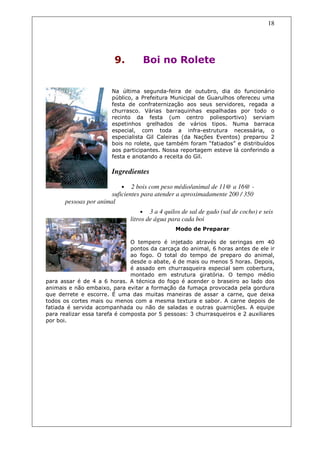 18




                        9.         Boi no Rolete


                       Na última segunda-feira de outubro, dia do funcionário
                       público, a Prefeitura Municipal de Guarulhos ofereceu uma
                       festa de confraternização aos seus servidores, regada a
                       churrasco. Várias barraquinhas espalhadas por todo o
                       recinto da festa (um centro poliesportivo) serviam
                       espetinhos grelhados de vários tipos. Numa barraca
                       especial, com toda a infra-estrutura necessária, o
                       especialista Gil Caleiras (da Nações Eventos) preparou 2
                       bois no rolete, que também foram “fatiados” e distribuídos
                       aos participantes. Nossa reportagem esteve lá conferindo a
                       festa e anotando a receita do Gil.

                       Ingredientes

                           •   2 bois com peso médio/animal de 11@ a 16@ -
                       suficientes para atender a aproximadamente 200 / 350
       pessoas por animal
                                    • 3 a 4 quilos de sal de gado (sal de cocho) e seis
                               litros de água para cada boi
                                                Modo de Preparar

                               O tempero é injetado através de seringas em 40
                               pontos da carcaça do animal, 6 horas antes de ele ir
                               ao fogo. O total do tempo de preparo do animal,
                               desde o abate, é de mais ou menos 5 horas. Depois,
                               é assado em churrasqueira especial sem cobertura,
                               montado em estrutura giratória. O tempo médio
para assar é de 4 a 6 horas. A técnica do fogo é acender o braseiro ao lado dos
animais e não embaixo, para evitar a formação da fumaça provocada pela gordura
que derrete e escorre. É uma das muitas maneiras de assar a carne, que deixa
todos os cortes mais ou menos com a mesma textura e sabor. A carne depois de
fatiada é servida acompanhada ou não de saladas e outras guarnições. A equipe
para realizar essa tarefa é composta por 5 pessoas: 3 churrasqueiros e 2 auxiliares
por boi.
 