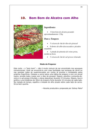 19




        10.       Bom Bom de Alcatra com Alho


                                     Ingredientes

                                        • 1 bom bom de alcatra pesando
                                     aproximadamente 1,5kg

                                     Para o Tempero

                                        •   ½ xícara de chá de óleo de girassol
                                        •  6 dentes de alho descascados e picados
                                     miudinho
                                        •  1 pitada de pimenta-do-reino preta,
                                     moída na hora
                                        •   ½ xícara de chá de sal grosso triturado


                                Modo de Preparar

Este corte – o “bom bom” – não é muito comum de ser encontrado nos açougues
convencionais. Você vai encontrá-lo com mais facilidade nas butiques de carne ou
nas grandes redes de supermercados em cortes já prontos e embalados pelos
próprios frigoríficos. Coloque a carne sobre uma tábua de preparo e com um pincel
macio, pincele toda a peça com o óleo de girassol. Depois, polvilhe a pimenta-do-
reino e o sal grosso triturado, e deixe descansar durante 15 minutos. Depois, leve à
grelha a uma distância de 30cm do braseiro forte durante 10 minutos de cada lado.
Na metade do tempo, espalhe a metade do alho picado sobre cada lado da carne.
Sirva bem quente.

                                  – Receita produzida e preparada por Sidney Maluf
 