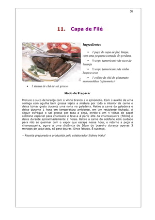 20




                           11.         Capa de Filé


                                            Ingredientes

                                               •  1 peça de capa de filé, limpa,
                                            com uma pequena camada de gordura
                                               •      ½ copo (americano) de suco de
                                            laranja
                                               • ½ copo (americano) de vinho
                                            branco seco
                                               • 1 colher de chá de glutamato
                                            monossódico (ajinomoto)
   •   1 xícara de chá de sal grosso

                                 Modo de Preparar

Misture o suco de laranja com o vinho branco e o ajinomoto. Com o auxílio de uma
seringa com agulha bem grossa injete a mistura por todo o interior da carne e
deixe tomar gosto durante uma noite na geladeira. Retire a carne da geladeira e
deixe durante 1 hora em temperatura ambiente, em um recipiente fechado. A
seguir esfregue o sal grosso por toda a peça, enrole-a em 4 voltas de papel
celofane especial para churrasco e leve-a à parte alta da churrasqueira (50cm) e
deixe durante aproximadamente 2 horas. Retire a carne do celofane com cuidado
para não se queimar com o vapor que escapa nessa hora, e retorne a peça à
churrasqueira, agora a uma distância de 20cm do braseiro durante apenas 3
minutos de cada lado, só para dourar. Sirva fatiado. É sucesso.

– Receita preparada e produzida pelo colaborador Sidney Maluf
 
