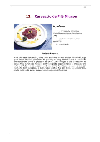 22



             13.       Carpaccio de Filé Mignon


                                           Ingredientes

                                               • 1 peça de filé mignon de
                                           Nhandú pesando aproximadamente
                                           300g
                                              • Molho de mostarda para
                                           carpaccio
                                               •   Alcaparrões



                              Modo de Preparar

Com uma faca bem afiada, corte fatias finíssimas do filé mignon de nhandú, cuja
peça inteira não deve pesar mais do que 300g ou 400g. Trabalhar com a peça ainda
semicongelada facilita o processo de fatiar. Outra solução é usar a máquina de
cortar frios. Arrume as fatias no centro do prato, espalhe molho de mostarda em
volta e enfeite com os alcaparrões. É uma carne de paladar acentuado e tem cor
vermelha bem carregada. O outro toque exótico fica por conta dos alcaparrões,
muito maiores do que as alcaparras normais que conhecemos.
 