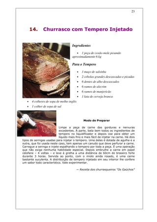 23




       14.     Churrasco com Tempero Injetado


                                      Ingredientes

                                         • 1 peça de coxão-mole pesando
                                      aproximadamente 6 kg

                                      Para o Tempero

                                            •   1 maço de salsinha
                                            •   2 cebolas grandes descascadas e picadas
                                            •   6 dentes de alho descascados
                                            •   6 ramos de alecrim
                                            •   6 ramos de manjericão
                                            •   1 lata de cerveja branca
   •   4 colheres de sopa de molho inglês
   •   1 colher de sopa de sal



                                                 Modo de Preparar

                           Limpe a peça de carne das gorduras e nervuras
                           excedentes. À parte, bata bem todos os ingredientes de
                           tempero no liquidificador e depois coe para obter um
                           líquido mais fino e mais fácil de injetar na carne. Há dois
tipos de seringas usadas para injetar o tempero. Uma delas é dotada de agulha e a
outra, que foi usada neste caso, tem apenas um canudo que deve perfurar a carne.
Carregue a seringa e injete espalhando o tempero por toda a peça. É uma operação
que não exige nenhuma habilidade especial. Depois embrulhe a carne em papel
celofane – 4 voltas – e leve à grelha a uma distância de 60cm do braseiro forte
durante 3 horas. Servida ao ponto, com o miolo ainda rosado, é uma carne
bastante suculenta. A distribuição de tempero injetado em seu interior lhe confere
um sabor todo característico. Vale experimentar.

                                         — Receita dos churrasqueiros “Os Gaúchos”
 