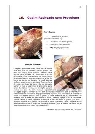 25




      16.       Cupim Recheado com Provolone



                                   Ingredientes

                                      • 1 cupim inteiro pesando
                                   aproximadamente 3,5kg
                                       •   1 xícara de chá de sal grosso
                                       •   4 dentes de alho triturados
                                       •   800g de queijo provolone




             Modo de Preparar

Compre o provolone numa única peça e depois
fatie em tiras no formato “batata palito”, só
que um pouco mais grossas. Depois, faça
alguns furos na peça de cupim com o auxílio
de uma faca fina e bem afiada, ou de um outro
objeto perfurante, que permita retirar a tira de
carne de dentro do buraco (se você apenas
perfurar a carne com a ponta da faca, na hora
de assar as fibras da carne vão se contrair,
fechar o furo e espremer o provolone para
fora). O autor da receita, por exemplo, usa um
pedaço de cano de ferro redondo especialmente adaptado para realizar essa
operação. Depois, tempere a peça com o sal grosso misturado com o alho triturado
e embrulhe em seis voltas de papel celofane especial para churrasco. E na hora de
assar, não tenha pressa: leve à grelha a uma distância de 60 centímetros do
braseiro vivo e deixe por pelo menos 4 horas, virando a peça 1 vez a cada hora.
Depois, retire o papel celofane e coloque a peça de volta à grelha por mais 7
minutos de cada lado apenas para dourar a parte externa da carne. Sirva fatiado e
acompanhado de arroz branco e farofa de biscoito (veja a receita na nossa seção
“Acompanhamentos” nesta mesma edição).

                                       – Receita dos churrasqueiros “Os Gaúchos”
 
