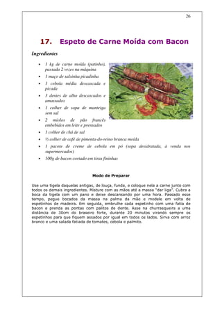 26




    17.        Espeto de Carne Moída com Bacon
Ingredientes

   •   1 kg de carne moída (patinho),
       passada 2 vezes na máquina
   •   1 maço de salsinha picadinha
   •   1 cebola média descascada e
       picada
   •   3 dentes de alho descascados e
       amassados
   •   1 colher de sopa de manteiga
       sem sal
   •   2 miolos de pão francês
       embebidos em leite e prensados
   •   1 colher de chá de sal
   •   ½ colher de café de pimenta-do-reino branca moída
   •   1 pacote de creme de cebola em pó (sopa desidratada, à venda nos
       supermercados)
   •   100g de bacon cortado em tiras fininhas


                                Modo de Preparar

Use uma tigela daquelas antigas, de louça, funda, e coloque nela a carne junto com
todos os demais ingredientes. Misture com as mãos até a massa “dar liga”. Cubra a
boca da tigela com um pano e deixe descansando por uma hora. Passado esse
tempo, pegue bocados da massa na palma da mão e modele em volta de
espetinhos de madeira. Em seguida, embrulhe cada espetinho com uma fatia de
bacon e prenda as pontas com palitos de dente. Asse na churrasqueira a uma
distância de 30cm do braseiro forte, durante 20 minutos virando sempre os
espetinhos para que fiquem assados por igual em todos os lados. Sirva com arroz
branco e uma salada fatiada de tomates, cebola e palmito.
 