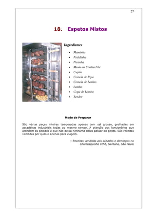 27




                      18.      Espetos Mistos


                             Ingredientes

                                •     Maminha
                                •     Fraldinha
                                •     Picanha
                                •     Miolo do Contra Filé
                                •     Cupim
                                •     Costela de Ripa
                                •     Costela de Lombo
                                •     Lombo
                                •     Copa de Lombo
                                •     Tender




                             Modo de Preparar

São várias peças inteiras temperadas apenas com sal grosso, grelhadas em
assadeiras industriais todas ao mesmo tempo. A atenção dos funcionários que
atendem os pedidos é que não deixa nenhuma delas passar do ponto. São receitas
vendidas por quilo e apenas para viagem.

                                    – Receitas vendidas aos sábados e domingos no
                                           Churrasquinho Tchê, Santana, São Paulo
 